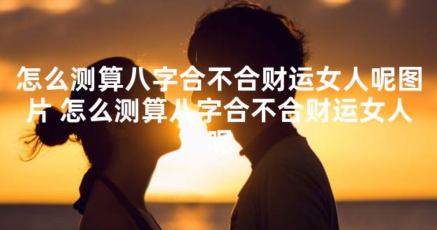 怎么测算八字合不合财运女人呢图片 怎么测算八字合不合财运女人呢